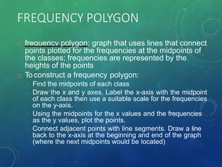 FREQUENCY POLYGON
 frequency polygon: graph that uses lines that connect
points plotted for the frequencies at the midpoints of
the classes; frequencies are represented by the
heights of the points
 To construct a frequency polygon:
Find the midpoints of each class
Draw the x and y axes. Label the x-axis with the midpoint
of each class then use a suitable scale for the frequencies
on the y-axis.
Using the midpoints for the x values and the frequencies
as the y values, plot the points.
Connect adjacent points with line segments. Draw a line
back to the x-axis at the beginning and end of the graph
(where the next midpoints would be located)
 