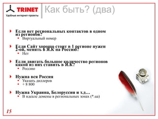 Как быть? (два)  Если нет региональных контактов в одном из регионов? Виртуальный номер Если Сайт хорошо стоит в 1 регионе нужен 2-ой, менять в Я.К на Россию? Нет Если двигать большое количество регионов какой из них ставить в Я.К? Россию Нужна вся Россия Указать диллеров  + 8 800 Нужна Украина, Белоруссия и т.д… В идеале домены в региональных зонах (*. ua ) 
