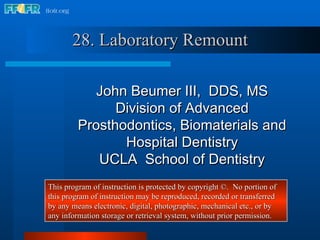 28. Laboratory Remount John Beumer III,  DDS, MS Division of Advanced Prosthodontics, Biomaterials and Hospital Dentistry UCLA  School of Dentistry This program of instruction is protected by copyright ©.  No portion of this program of instruction may be reproduced, recorded or transferred by any means electronic, digital, photographic, mechanical etc., or by any information storage or retrieval system, without prior permission. 
