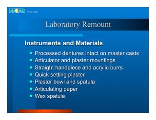 Laboratory Remount

Instruments and Materials
    Processed dentures intact on master casts
    Articulator and plaster mountings
    Straight handpiece and acrylic burrs
    Quick setting plaster
    Plaster bowl and spatula
    Articulating paper
    Wax spatula
 