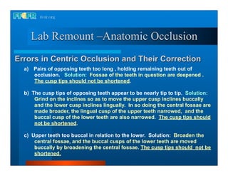 Lab Remount –Anatomic Occlusion
Errors in Centric Occlusion and Their Correction
  a) Pairs of opposing teeth too long , holding remaining teeth out of
     occlusion. Solution: Fossae of the teeth in question are deepened .
     The cusp tips should not be shortened.

  b) The cusp tips of opposing teeth appear to be nearly tip to tip. Solution:
      Grind on the inclines so as to move the upper cusp inclines buccally
      and the lower cusp inclines lingually. In so doing the central fossae are
      made broader, the lingual cusp of the upper teeth narrowed, and the
      buccal cusp of the lower teeth are also narrowed. The cusp tips should
      not be shortened.

  c) Upper teeth too buccal in relation to the lower. Solution: Broaden the
      central fossae, and the buccal cusps of the lower teeth are moved
      buccally by broadening the central fossae. The cusp tips should not be
      shortened.
 