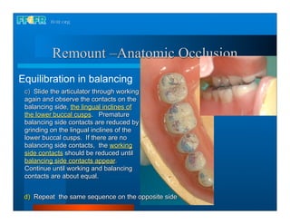 Remount –Anatomic Occlusion
Equilibration in balancing
 c) Slide the articulator through working
 again and observe the contacts on the
 balancing side, the lingual inclines of
 the lower buccal cusps. Premature
 balancing side contacts are reduced by
 grinding on the lingual inclines of the
 lower buccal cusps. If there are no
 balancing side contacts, the working
 side contacts should be reduced until
 balancing side contacts appear.
 Continue until working and balancing
 contacts are about equal.


 d) Repeat the same sequence on the opposite side
 