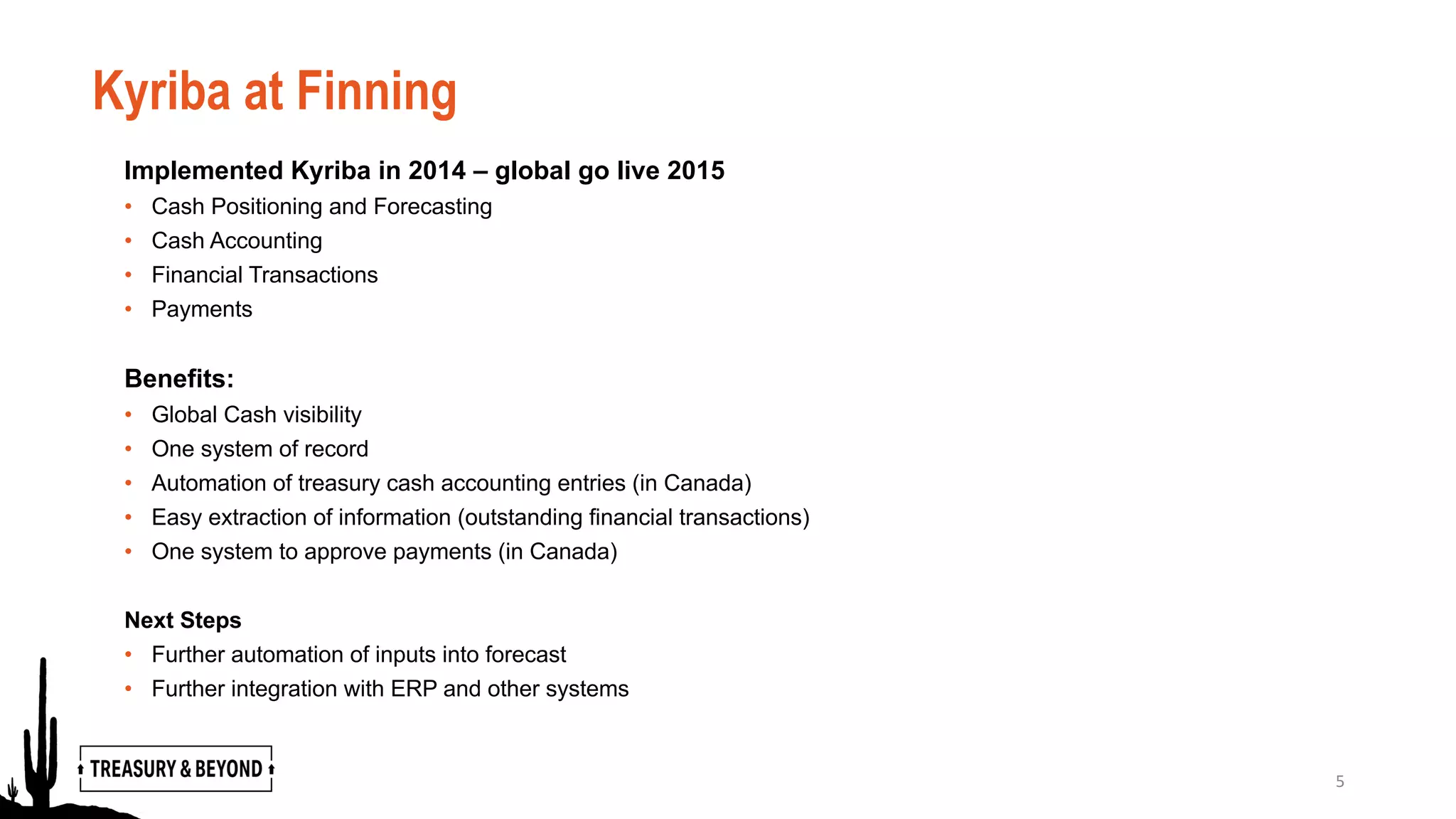 Kyriba at Finning
Implemented Kyriba in 2014 – global go live 2015
• Cash Positioning and Forecasting
• Cash Accounting
• Financial Transactions
• Payments
Benefits:
• Global Cash visibility
• One system of record
• Automation of treasury cash accounting entries (in Canada)
• Easy extraction of information (outstanding financial transactions)
• One system to approve payments (in Canada)
Next Steps
• Further automation of inputs into forecast
• Further integration with ERP and other systems
5
 
