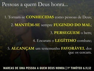 Pessoas a quem Deus honra...
1. Tornam-se CONHECIDAS como pessoas de Deus;
2. MANTÊM-SE sempre FUGINDO DO MAL;
3. PERSEGUEM o bem;
4. Encaram o LEGÍTIMO combate;
5. ALCANÇAM um testemunho FAVORÁVEL dos
que os cercam.
 