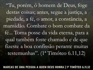 “Tu, porém, ó homem de Deus, foge
destas coisas; antes, segue a justiça, a
piedade, a fé, o amor, a constância, a
mansidão. Combate o bom combate da
fé... Toma posse da vida eterna, para a
qual também foste chamado e de que
fizeste a boa confissão perante muitas
testemunhas”. (1ª Timóteo 6.11,12)
 