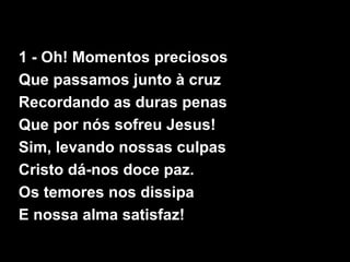 1 - Oh! Momentos preciosos
Que passamos junto à cruz
Recordando as duras penas
Que por nós sofreu Jesus!
Sim, levando nossas culpas
Cristo dá-nos doce paz.
Os temores nos dissipa
E nossa alma satisfaz!
 