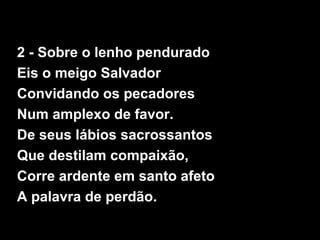 2 - Sobre o lenho pendurado
Eis o meigo Salvador
Convidando os pecadores
Num amplexo de favor.
De seus lábios sacrossantos
Que destilam compaixão,
Corre ardente em santo afeto
A palavra de perdão.
 