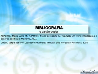 BIBLIOGRAFIA
                                                       o cartão-postal
ABAURRE,	
   Maria	
   Luiza	
   M.,	
   ABAURRE,	
   Maria	
   Bernadete	
   M.	
   Produção	
   de	
   texto;	
   interlocução	
   e	
  
gêneros.	
  São	
  Paulo:	
  Moderna,	
  2007.	
  
COSTA,	
  Sérgio	
  Roberto.	
  Dicionário	
  de	
  gêneros	
  textuais.	
  Belo	
  Horizonte:	
  Autên8ca,	
  2008.	
  
 