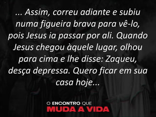 ... Assim, correu adiante e subiu
numa figueira brava para vê-lo,
pois Jesus ia passar por ali. Quando
Jesus chegou àquele lugar, olhou
para cima e lhe disse: Zaqueu,
desça depressa. Quero ficar em sua
casa hoje...
 