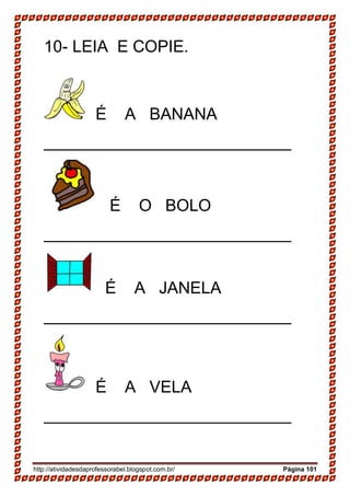 http://atividadesdaprofessorabel.blogspot.com.br/ Página 101
10- LEIA E COPIE.
É A BANANA
___________________________
É O BOLO
___________________________
É A JANELA
___________________________
É A VELA
___________________________
 