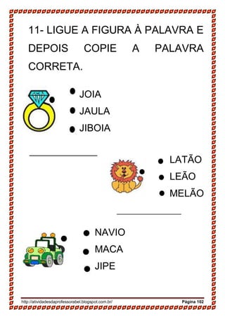 http://atividadesdaprofessorabel.blogspot.com.br/ Página 102
11- LIGUE A FIGURA À PALAVRA E
DEPOIS COPIE A PALAVRA
CORRETA.
JOIA
JAULA
JIBOIA
LATÃO
LEÃO
MELÃO
NAVIO
MACA
JIPE
 
