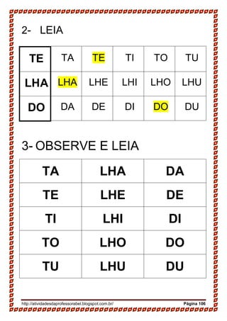 http://atividadesdaprofessorabel.blogspot.com.br/ Página 106
2- LEIA
TE TA TE TI TO TU
LHA LHA LHE LHI LHO LHU
DO DA DE DI DO DU
3- OBSERVE E LEIA
TA LHA DA
TE LHE DE
TI LHI DI
TO LHO DO
TU LHU DU
 