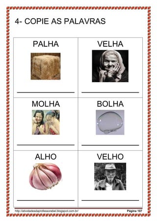 http://atividadesdaprofessorabel.blogspot.com.br/ Página 107
4- COPIE AS PALAVRAS
PALHA
_____________
VELHA
_____________
MOLHA
_____________
BOLHA
_____________
ALHO
_____________
VELHO
_____________
 