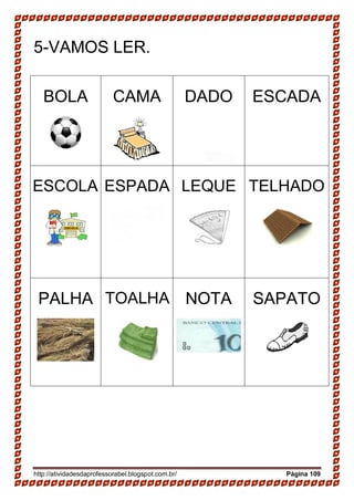 http://atividadesdaprofessorabel.blogspot.com.br/ Página 109
5-VAMOS LER.
BOLA CAMA DADO ESCADA
ESCOLA ESPADA LEQUE TELHADO
PALHA TOALHA NOTA SAPATO
 