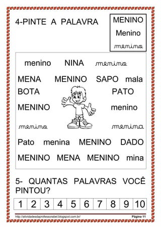 http://atividadesdaprofessorabel.blogspot.com.br/ Página 11
4-PINTE A PALAVRA
5- QUANTAS PALAVRAS VOCÊ
PINTOU?
1 2 3 4 5 6 7 8 9 10
menino NINA menino
MENA MENINO SAPO mala
BOTA PATO
MENINO menino
menino menina
Pato menina MENINO DADO
MENINO MENA MENINO mina
MENINO
Menino
menino
 