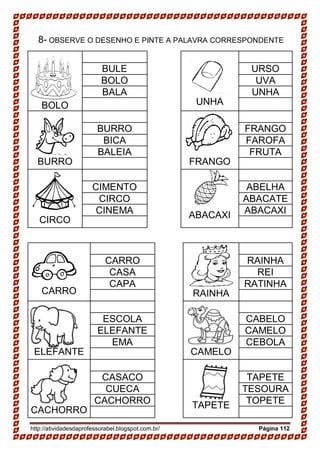 http://atividadesdaprofessorabel.blogspot.com.br/ Página 112
8- OBSERVE O DESENHO E PINTE A PALAVRA CORRESPONDENTE
BOLO UNHA
BULE URSO
BOLO UVA
BALA UNHA
BURRO FRANGO
BURRO FRANGO
BICA FAROFA
BALEIA FRUTA
CIRCO
ABACAXI
CIMENTO ABELHA
CIRCO ABACATE
CINEMA ABACAXI
CARRO RAINHA
CARRO RAINHA
CASA REI
CAPA RATINHA
ELEFANTE CAMELO
ESCOLA CABELO
ELEFANTE CAMELO
EMA CEBOLA
CACHORRO
TAPETE
CASACO TAPETE
CUECA TESOURA
CACHORRO TOPETE
 