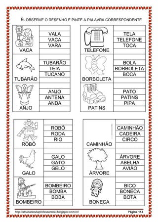 http://atividadesdaprofessorabel.blogspot.com.br/ Página 113
9- OBSERVE O DESENHO E PINTE A PALAVRA CORRESPONDENTE
VACA TELEFONE
VALA TELA
VACA TELEFONE
VARA TOCA
TUBARÃO BORBOLETA
TUBARÃO BOLA
TEIA BORBOLETA
TUCANO BOCA
ANJO PATINS
ANJO PATO
ANTENA PATINS
ANDA PIPA
ROBÔ CAMINHÃO
ROBÔ CAMINHÃO
RODA CADEIRA
RIO CIRCO
GALO ÁRVORE
GALO ÁRVORE
GATO ABELHA
GELO AVIÃO
BOMBEIRO BONECA
BOMBEIRO BICO
BOMBA BONECA
BOBA BOTA
 
