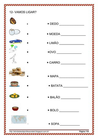 http://atividadesdaprofessorabel.blogspot.com.br/ Página 116
12- VAMOS LIGAR?
  DEDO _______________
  MOEDA _______________
  LIMÃO _______________
 OVO _______________
  CARRO _______________
  MAPA _______________
  BATATA _______________
  BALÃO ____________
  BOLO ____________
  SOPA ____________
 