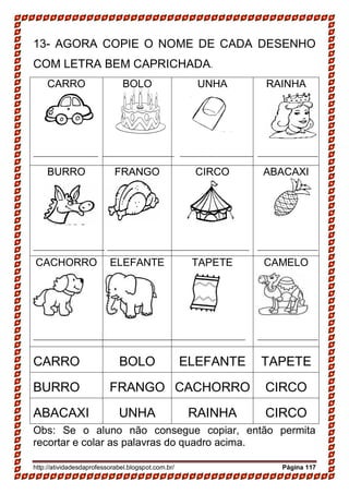 http://atividadesdaprofessorabel.blogspot.com.br/ Página 117
13- AGORA COPIE O NOME DE CADA DESENHO
COM LETRA BEM CAPRICHADA.
CARRO BOLO UNHA RAINHA
BURRO FRANGO CIRCO ABACAXI
CACHORRO ELEFANTE TAPETE CAMELO
CARRO BOLO ELEFANTE TAPETE
BURRO FRANGO CACHORRO CIRCO
ABACAXI UNHA RAINHA CIRCO
Obs: Se o aluno não consegue copiar, então permita
recortar e colar as palavras do quadro acima.
 
