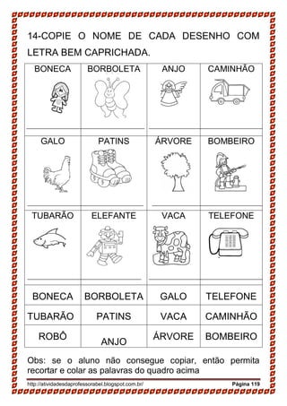 http://atividadesdaprofessorabel.blogspot.com.br/ Página 119
14-COPIE O NOME DE CADA DESENHO COM
LETRA BEM CAPRICHADA.
BONECA BORBOLETA ANJO CAMINHÃO
GALO PATINS ÁRVORE BOMBEIRO
TUBARÃO ELEFANTE VACA TELEFONE
BONECA BORBOLETA GALO TELEFONE
TUBARÃO PATINS VACA CAMINHÃO
ROBÔ
ANJO
ÁRVORE BOMBEIRO
Obs: se o aluno não consegue copiar, então permita
recortar e colar as palavras do quadro acima
 