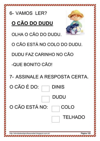 http://atividadesdaprofessorabel.blogspot.com.br/ Página 125
6- VAMOS LER?
O CÃO DO DUDU
OLHA O CÃO DO DUDU.
O CÃO ESTÁ NO COLO DO DUDU.
DUDU FAZ CARINHO NO CÃO
-QUE BONITO CÃO!
7- ASSINALE A RESPOSTA CERTA.
O CÃO É DO: DINIS
DUDU
O CÃO ESTÁ NO: COLO
TELHADO
 