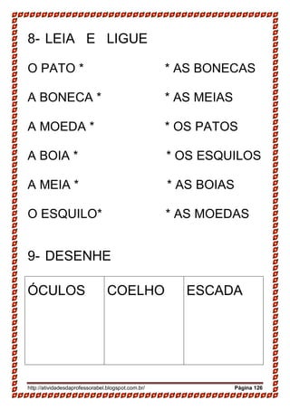 http://atividadesdaprofessorabel.blogspot.com.br/ Página 126
8- LEIA E LIGUE
O PATO * * AS BONECAS
A BONECA * * AS MEIAS
A MOEDA * * OS PATOS
A BOIA * * OS ESQUILOS
A MEIA * * AS BOIAS
O ESQUILO* * AS MOEDAS
9- DESENHE
ÓCULOS COELHO ESCADA
 