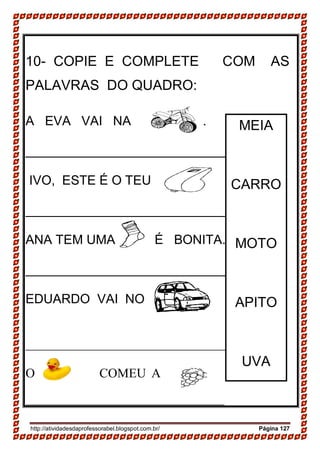 http://atividadesdaprofessorabel.blogspot.com.br/ Página 127
10- COPIE E COMPLETE COM AS
PALAVRAS DO QUADRO:
A EVA VAI NA .
___________________________________
IVO, ESTE É O TEU .
______________________________
ANA TEM UMA É BONITA.
______________________________
EDUARDO VAI NO . .
_______________________________________
O COMEU A
_____________________________________
MEIA
CARRO
MOTO
APITO
UVA
PATO
 