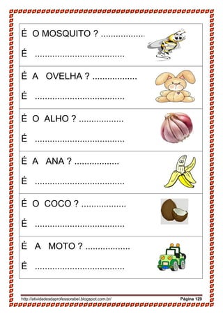 http://atividadesdaprofessorabel.blogspot.com.br/ Página 129
É O MOSQUITO ? ..................
É ....................................
É A OVELHA ? ..................
É ....................................
É O ALHO ? ..................
É ....................................
É A ANA ? ..................
É ....................................
É O COCO ? ..................
É ....................................
É A MOTO ? ..................
É ....................................
 