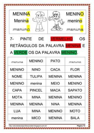 http://atividadesdaprofessorabel.blogspot.com.br/ Página 13
7- PINTE DE VERMELHO OS
RETÂNGULOS DA PALAVRA MENINA E
A VERDE OS DA PALAVRA MENINO.
menino MENINO PATO menina
MENINO NINO CACA FLOR
NOME TULIPA MENINA MENINA
MENINO menina MEIO MENINO
CAPA PINCEL MACA SAPATO
MOTA MINA MENINA MENINO
MENINA MENINA NINA MENINA
LUA MINA MENINO MOTO
menina MICO MENINA BALA
MENINA
Menina
menina
MENINO
menino
menino
 