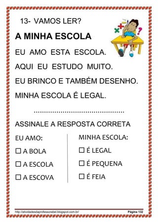 http://atividadesdaprofessorabel.blogspot.com.br/ Página 132
13- VAMOS LER?
A MINHA ESCOLA
EU AMO ESTA ESCOLA.
AQUI EU ESTUDO MUITO.
EU BRINCO E TAMBÉM DESENHO.
MINHA ESCOLA É LEGAL.
............................................
ASSINALE A RESPOSTA CORRETA
EU AMO:
 A BOLA 
 A ESCOLA 
 A ESCOVA
MINHA ESCOLA:
 É LEGAL 
 É PEQUENA 
 É FEIA
 