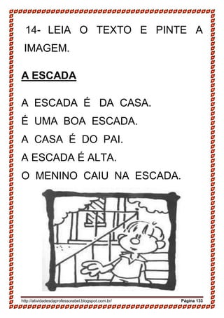 http://atividadesdaprofessorabel.blogspot.com.br/ Página 133
14- LEIA O TEXTO E PINTE A
IMAGEM.
A ESCADA
A ESCADA É DA CASA.
É UMA BOA ESCADA.
A CASA É DO PAI.
A ESCADA É ALTA.
O MENINO CAIU NA ESCADA.
 