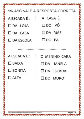 http://atividadesdaprofessorabel.blogspot.com.br/ Página 134
15- ASSINALE A RESPOSTA CORRETA
A ESCADA É :
 DA LOJA
 DA CASA 
 DA ESCOLA
............................................
A ESCADA É :
 BAIXA
 BONITA 
 ALTA
A CASA É:
 DO VÔ 
 DA MÃE 
 DO PAI
O MENINO CAIU:
 DA JANELA 
 DA ESCADA 
 DO MURO
 