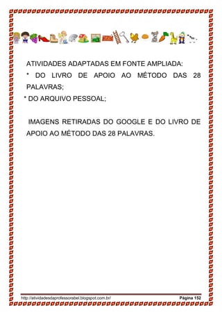 http://atividadesdaprofessorabel.blogspot.com.br/ Página 152
ATIVIDADES ADAPTADAS EM FONTE AMPLIADA:
* DO LIVRO DE APOIO AO MÉTODO DAS 28
PALAVRAS;
* DO ARQUIVO PESSOAL;
IMAGENS RETIRADAS DO GOOGLE E DO LIVRO DE
APOIO AO MÉTODO DAS 28 PALAVRAS.
 