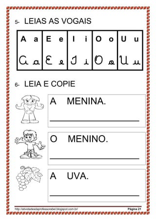 http://atividadesdaprofessorabel.blogspot.com.br/ Página 21
5- LEIAS AS VOGAIS
A a E e I i O o U u
A a E e I i O o U u
6- LEIA E COPIE
A MENINA.
_________________
_
O MENINO.
_________________
_
A UVA.
_________________
_
 