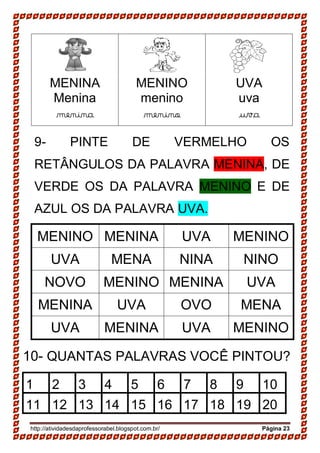 http://atividadesdaprofessorabel.blogspot.com.br/ Página 23
MENINA
Menina
menina
MENINO
menino
menino
UVA
uva
uva
9- PINTE DE VERMELHO OS
RETÂNGULOS DA PALAVRA MENINA, DE
VERDE OS DA PALAVRA MENINO E DE
AZUL OS DA PALAVRA UVA.
MENINO MENINA UVA MENINO
UVA MENA NINA NINO
NOVO MENINO MENINA UVA
MENINA UVA OVO MENA
UVA MENINA UVA MENINO
10- QUANTAS PALAVRAS VOCÊ PINTOU?
1 2 3 4 5 6 7 8 9 10
11 12 13 14 15 16 17 18 19 20
 