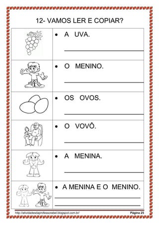 http://atividadesdaprofessorabel.blogspot.com.br/ Página 25
12- VAMOS LER E COPIAR?
 A UVA.
______________________
 O MENINO.
______________________
 OS OVOS.
______________________
 O VOVÔ.
______________________
 A MENINA.
______________________
 A MENINA E O MENINO.
_______________________
_______________________
 