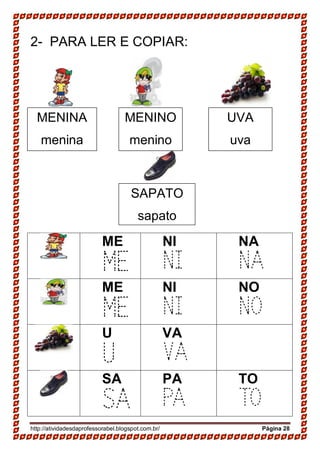 http://atividadesdaprofessorabel.blogspot.com.br/ Página 28
2- PARA LER E COPIAR:
ME
ME
NI
NI
NA
NA
ME
ME
NI
NI
NO
NO
U
U
VA
VA
SA
SA
PA
PA
TO
TO
MENINA
menina
MENINO
menino
SAPATO
sapato
UVA
uva
 
