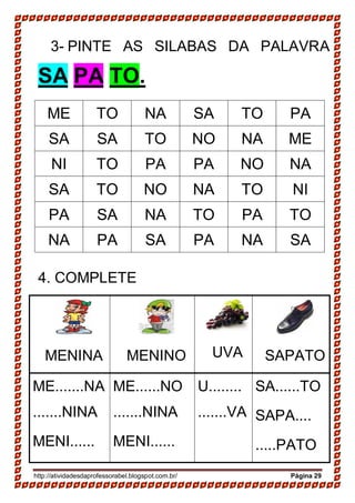 http://atividadesdaprofessorabel.blogspot.com.br/ Página 29
3- PINTE AS SILABAS DA PALAVRA
SA PA TO.
ME TO NA SA TO PA
SA SA TO NO NA ME
NI TO PA PA NO NA
SA TO NO NA TO NI
PA SA NA TO PA TO
NA PA SA PA NA SA
4. COMPLETE
MENINA MENINO UVA SAPATO
ME.......NA
.......NINA
MENI......
ME......NO
.......NINA
MENI......
U........
.......VA
SA......TO
SAPA....
.....PATO
 