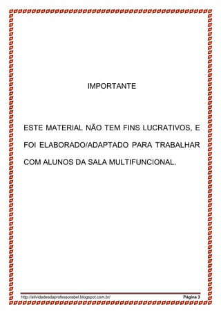 http://atividadesdaprofessorabel.blogspot.com.br/ Página 3
IMPORTANTE
ESTE MATERIAL NÃO TEM FINS LUCRATIVOS, E
FOI ELABORADO/ADAPTADO PARA TRABALHAR
COM ALUNOS DA SALA MULTIFUNCIONAL.
 