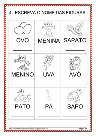 http://atividadesdaprofessorabel.blogspot.com.br/ Página 30
4- ESCREVA O NOME DAS FIGURAS.
OVO
______
MENINA
________
SAPATO
______
MENINO
_______
UVA
_______
AVÔ
_______
PATO
_______
PÁ
_______
SAPO
________
 