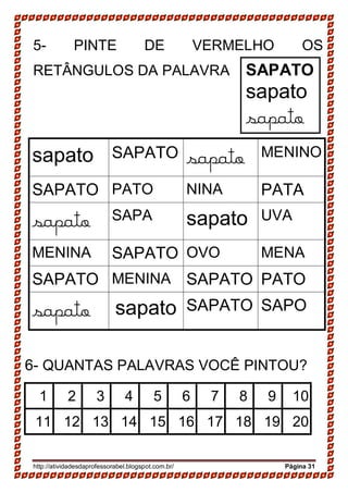 http://atividadesdaprofessorabel.blogspot.com.br/ Página 31
5- PINTE DE VERMELHO OS
RETÂNGULOS DA PALAVRA
sapato SAPATO sapato MENINO
SAPATO PATO NINA PATA
sapato SAPA sapato UVA
MENINA SAPATO OVO MENA
SAPATO MENINA SAPATO PATO
sapato sapato SAPATO SAPO
6- QUANTAS PALAVRAS VOCÊ PINTOU?
1 2 3 4 5 6 7 8 9 10
11 12 13 14 15 16 17 18 19 20
SAPATO
sapato
sapato
 