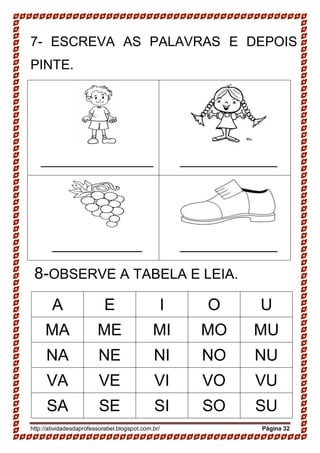 http://atividadesdaprofessorabel.blogspot.com.br/ Página 32
7- ESCREVA AS PALAVRAS E DEPOIS
PINTE.
_______________ _____________
____________ _____________
8-OBSERVE A TABELA E LEIA.
A E I O U
MA ME MI MO MU
NA NE NI NO NU
VA VE VI VO VU
SA SE SI SO SU
 