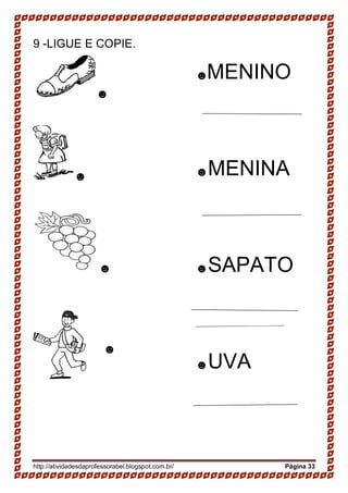 http://atividadesdaprofessorabel.blogspot.com.br/ Página 33
9 -LIGUE E COPIE.
☻
☻
☻
______________
☻
☻MENINO
☻MENINA
☻SAPATO
☻UVA
 