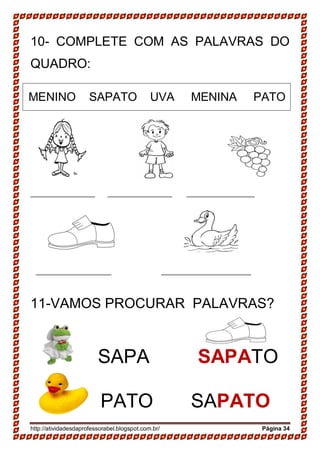 http://atividadesdaprofessorabel.blogspot.com.br/ Página 34
10- COMPLETE COM AS PALAVRAS DO
QUADRO:
MENINO SAPATO UVA MENINA PATO
__________________ __________________ ___________________
_____________________ _________________________
11-VAMOS PROCURAR PALAVRAS?
SAPA SAPATO
PATO SAPATO
 