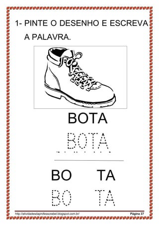 http://atividadesdaprofessorabel.blogspot.com.br/ Página 37
1- PINTE O DESENHO E ESCREVA
A PALAVRA.
SAPATO
SAPATO
BOTA
BOTA
BO TA
BO TA
 