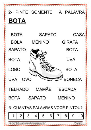 http://atividadesdaprofessorabel.blogspot.com.br/ Página 38
2- PINTE SOMENTE A PALAVRA
BOTA
BOTA SAPATO CASA
BOLA MENINO GIRAFA
SAPATO BOTA
BOTA UVA
LOBO BOTA
UVA OVO BONECA
TELHADO MAMÃE ESCADA
BOTA SAPATO MENINO
3- QUANTAS PALAVRAS VOCÊ PINTOU?
1 2 3 4 5 6 7 8 9 10
 