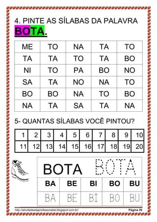 http://atividadesdaprofessorabel.blogspot.com.br/ Página 39
4. PINTE AS SÍLABAS DA PALAVRA
BOTA.
ME TO NA TA TO
TA TA TO TA BO
NI TO PA BO NO
SA TA NO NA TO
BO BO NA TO BO
NA TA SA TA NA
5- QUANTAS SÍLABAS VOCÊ PINTOU?
1 2 3 4 5 6 7 8 9 10
11 12 13 14 15 16 17 18 19 20
BA BE BI BO BU
BA BE BI BO BU
BOTA BOTA
 