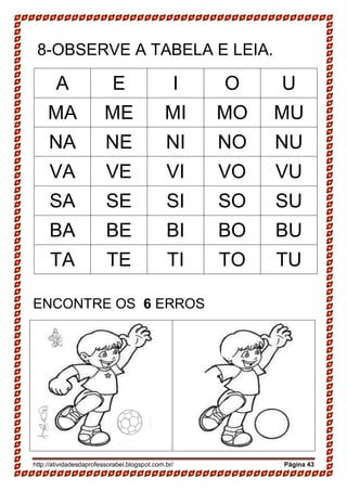 http://atividadesdaprofessorabel.blogspot.com.br/ Página 43
8-OBSERVE A TABELA E LEIA.
A E I O U
MA ME MI MO MU
NA NE NI NO NU
VA VE VI VO VU
SA SE SI SO SU
BA BE BI BO BU
TA TE TI TO TU
ENCONTRE OS 6 ERROS
 