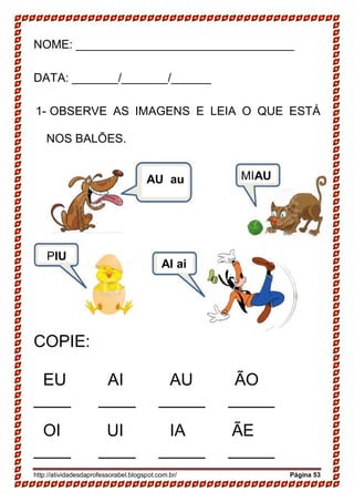 http://atividadesdaprofessorabel.blogspot.com.br/ Página 53
NOME: _________________________________
DATA: _______/_______/______
1- OBSERVE AS IMAGENS E LEIA O QUE ESTÁ
NOS BALÕES.
COPIE:
EU AI AU ÃO
____ ____ _____ _____
OI UI IA ÃE
____ ____ _____ _____
AU au MIAU
PIU
AI ai
 