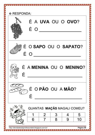 http://atividadesdaprofessorabel.blogspot.com.br/ Página 58
4- RESPONDA:
É A UVA OU O OVO?
É O _________________
É O SAPO OU O SAPATO?
É O ___________________
É A MENINA OU O MENINO?
É ______________________
É O PÃO OU A MÃO?
É ___________________
QUANTAS MAÇÃS MAGALI COMEU?
1 2 3 4 5
6 7 8 9 10
 